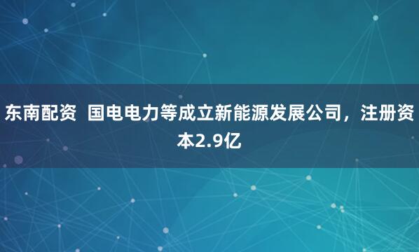 东南配资  国电电力等成立新能源发展公司，注册资本2.9亿