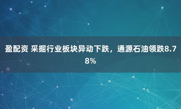 盈配资 采掘行业板块异动下跌，通源石油领跌8.78%