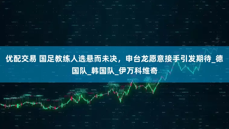 优配交易 国足教练人选悬而未决，申台龙愿意接手引发期待_德国队_韩国队_伊万科维奇