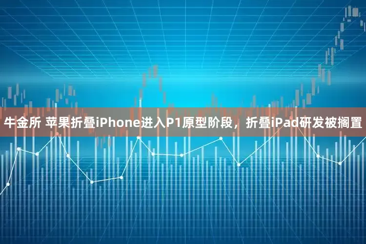 牛金所 苹果折叠iPhone进入P1原型阶段，折叠iPad研发被搁置