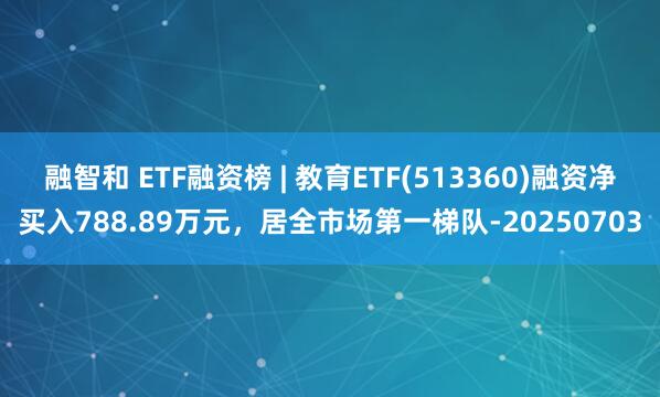 融智和 ETF融资榜 | 教育ETF(513360)融资净买入788.89万元，居全市场第一梯队-20250703