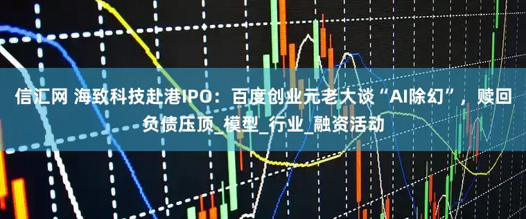 信汇网 海致科技赴港IPO：百度创业元老大谈“AI除幻”，赎回负债压顶_模型_行业_融资活动