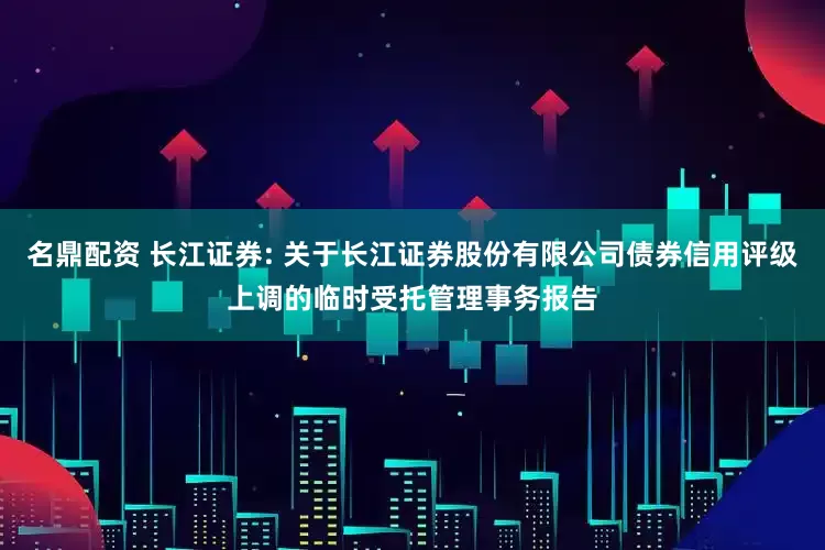 名鼎配资 长江证券: 关于长江证券股份有限公司债券信用评级上调的临时受托管理事务报告