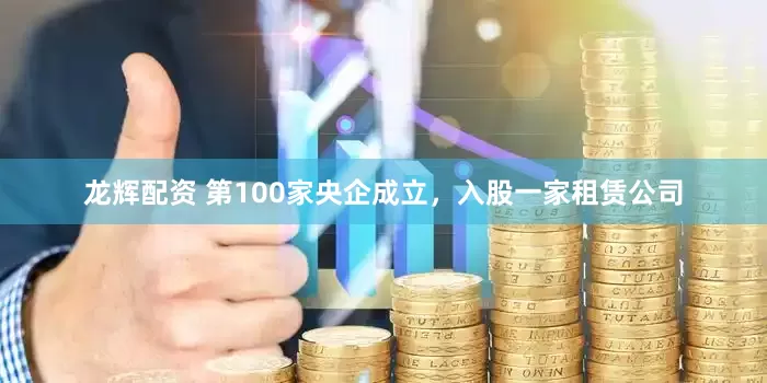 龙辉配资 第100家央企成立，入股一家租赁公司