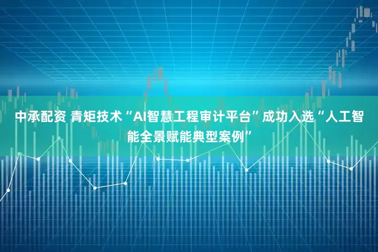 中承配资 青矩技术“AI智慧工程审计平台”成功入选“人工智能全景赋能典型案例”
