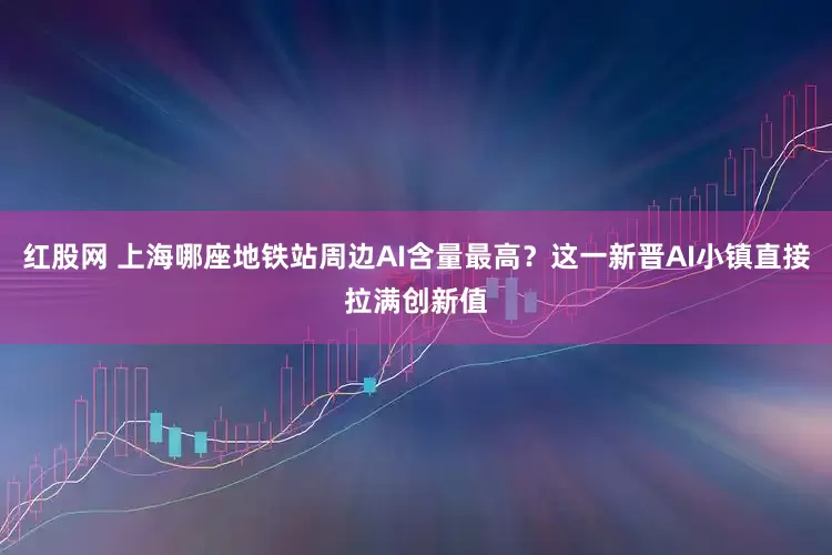 红股网 上海哪座地铁站周边AI含量最高？这一新晋AI小镇直接拉满创新值