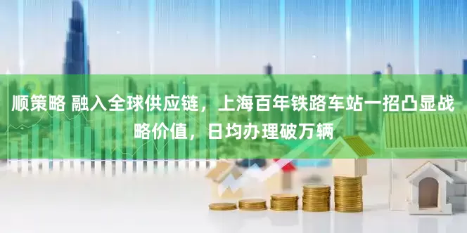 顺策略 融入全球供应链，上海百年铁路车站一招凸显战略价值，日均办理破万辆