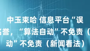 中玉束哈 信息平台“误伤”企业名誉，“算法自动”不免责（新闻看法）
