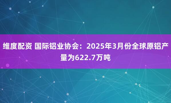 维度配资 国际铝业协会：2025年3月份全球原铝产量为622.7万吨