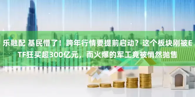 乐融配 基民懵了！跨年行情要提前启动？这个板块刚被ETF狂买超300亿元，而火爆的军工竟被悄然抛售