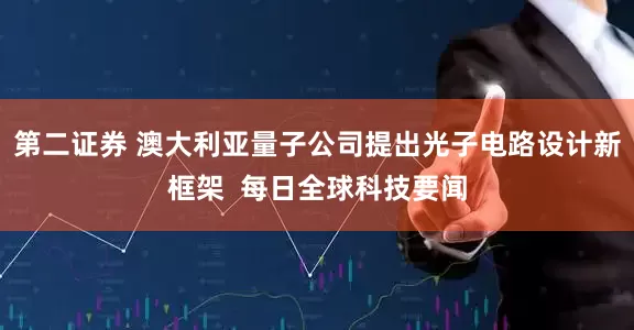 第二证券 澳大利亚量子公司提出光子电路设计新框架  每日全球科技要闻
