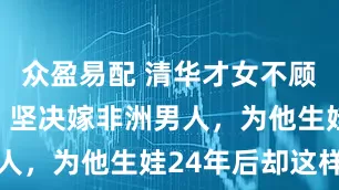 众盈易配 清华才女不顾父母反对，坚决嫁非洲男人，为他生娃24年后却这样